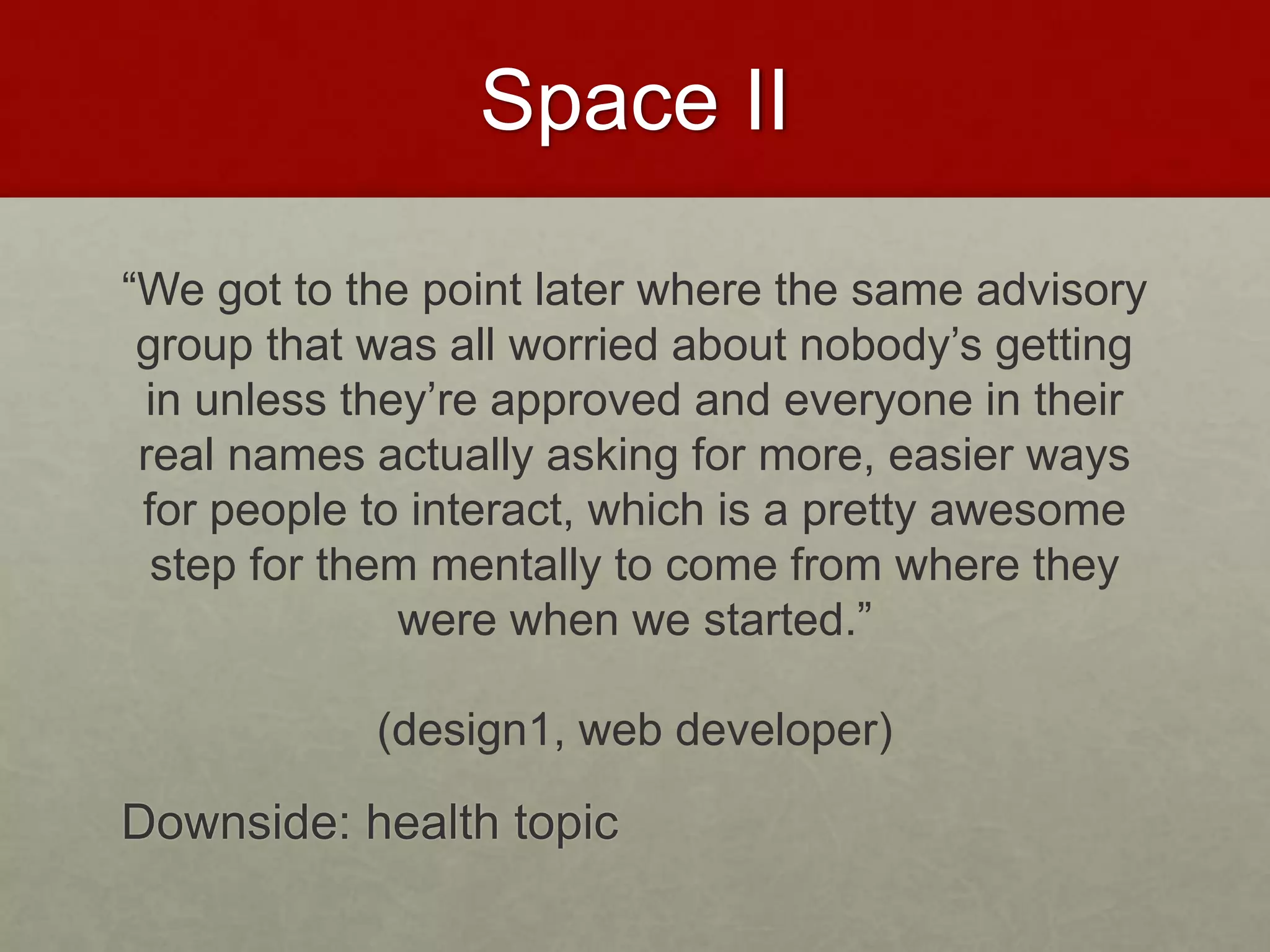 Space II
“We got to the point later where the same advisory
group that was all worried about nobody’s getting
in unless they’re approved and everyone in their
real names actually asking for more, easier ways
for people to interact, which is a pretty awesome
step for them mentally to come from where they
were when we started.”
(design1, web developer)
Downside: health topic
 