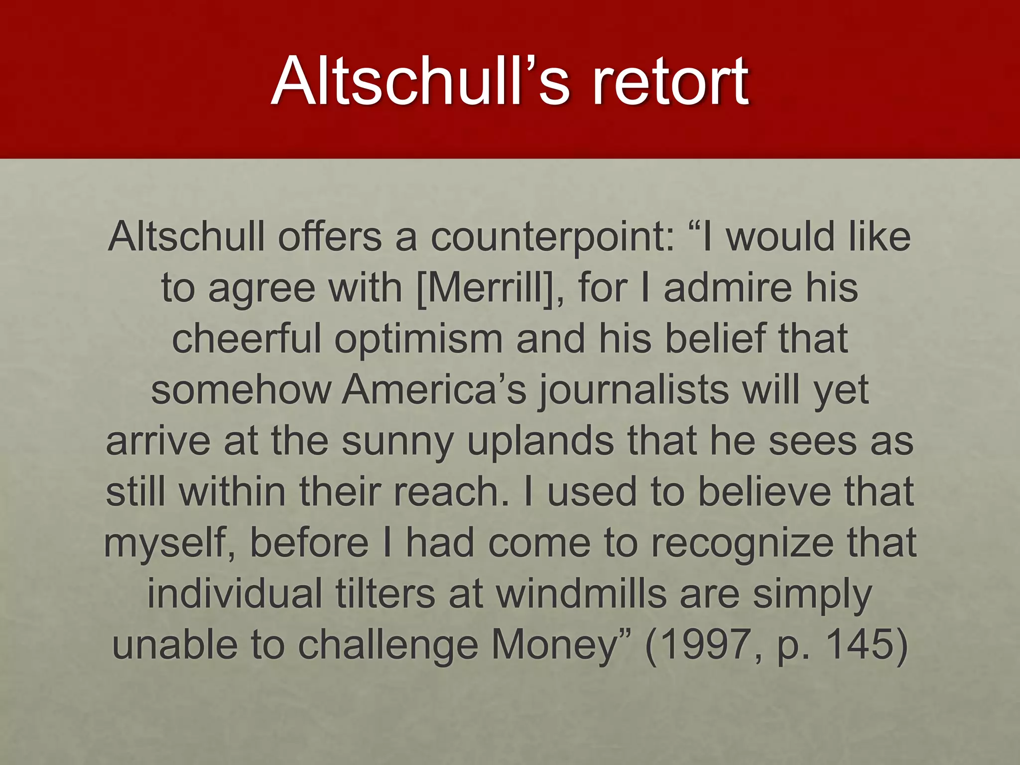 Altschull’s retort
Altschull offers a counterpoint: “I would like
to agree with [Merrill], for I admire his
cheerful optimism and his belief that
somehow America’s journalists will yet
arrive at the sunny uplands that he sees as
still within their reach. I used to believe that
myself, before I had come to recognize that
individual tilters at windmills are simply
unable to challenge Money” (1997, p. 145)
 