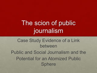 The scion of public
journalism
Case Study Evidence of a Link
between
Public and Social Journalism and the
Potential for an Atomized Public
Sphere
 
