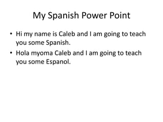 My Spanish Power Point
• Hi my name is Caleb and I am going to teach
  you some Spanish.
• Hola myoma Caleb and I am going to teach
  you some Espanol.
 