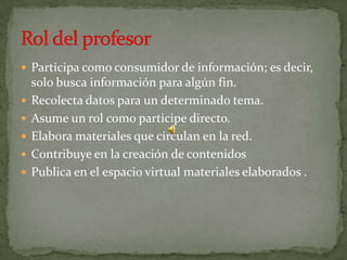 Participa como consumidor de información; es decir, solo busca información para algún fin.Recolecta datos para un determinado tema.Asume un rol como participe directo.Elabora materiales que circulan en la red.Contribuye en la creación de contenidosPublica en el espacio virtual materiales elaborados .Rol del profesor