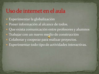 Experimentar la globalizaciónPoner información al alcance de todos.Que exista comunicación entre profesores y alumnosTrabajar con un nuevo medio de construcciónColaborar y cooperar para realizar proyectos.Experimentar todo tipo de actividades interactivas.Uso de internet en el aula
