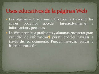 Las páginas web son una biblioteca  a través de las cuales podemos acceder interactivamente a información y personas.La Web permite a profesores y alumnos encontrar gran cantidad de información, permitiéndoles navegar a través del conocimiento. Pueden navegar, buscar y bajar informaciónUsos educativos de la páginas Web
