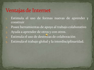 Estimula el uso de formas nuevas de aprender y construirPosee herramientas de apoyo al trabajo colaborativoAyuda a aprender de otros y con otros.Estimula el uso de destrezas de colaboraciónEstimula el trabajo global y la interdisciplinaridad.Ventajas de Internet