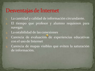 La cantidad y calidad de información circundante.El tiempo que profesor y alumno requieren para navegar.La estabilidad de las conexionesCarencia de evaluación de experiencias educativas con el uso de InternetCarencia de mapas visibles que eviten la saturación de información.Desventajas de Internet