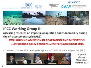 IPCC Working Group II:
assessing research on impacts, adaptation and vulnerability during
the 6th assessment cycle (AR6)
WGII GUIDING AMBITION IN ADAPTATION AND MITIGATION:
....influencing policy decisions....the Paris agreement 2015
H.O. Pörtner (Co-chair WGII Developed Ctry), and IPCC WGII Technical Support Unit (TSU)
Approval
plenary
AR6 outline,
Montreal 2017
1
 
