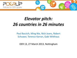 Elevator pitch:
26 countries in 26 minutes
 Paul Bacsich, Ming Nie, Nick Jeans, Robert
  Schuwer, Terence Karran, Gabi Witthaus

   OER 13, 27 March 2013, Nottingham
 