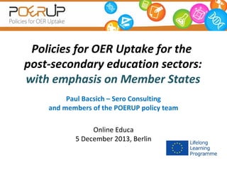 Policies for OER Uptake for the
post-secondary education sectors:
with emphasis on Member States
Paul Bacsich – Sero Consulting
and members of the POERUP policy team
Online Educa
5 December 2013, Berlin

 