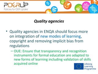 Quality agencies
• Quality agencies in ENQA should focus more
on integration of new modes of learning,
copyright and removing implicit bias from
regulations
– OUE: Ensure that transparency and recognition
instruments for formal education are adapted to
new forms of learning including validation of skills
acquired online

 