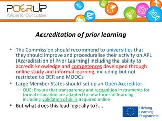 Accreditation of prior learning
• The Commission should recommend to universities that
they should improve and proceduralise their activity on APL
(Accreditation of Prior Learning) including the ability to
accredit knowledge and competences developed through
online study and informal learning, including but not
restricted to OER and MOOCs
• Large Member States should set up an Open Accreditor
– OUE: Ensure that transparency and recognition instruments for
formal education are adapted to new forms of learning
including validation of skills acquired online

• But what does this lead logically to?....

 