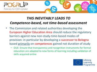 THIS INEVITABLY LEADS TO
Competence-based, not time-based assessment
• The Commission and related authorities developing the
European Higher Education Area should reduce the regulatory
barriers against new non-study-time-based modes of
provision: in particular by developing a successor to Bologna
based primarily on competences gained not duration of study
– OUE: Ensure that transparency and recognition instruments for formal
education are adapted to new forms of learning including validation of
skills acquired online

 