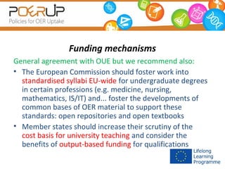 Funding mechanisms
General agreement with OUE but we recommend also:
• The European Commission should foster work into
standardised syllabi EU-wide for undergraduate degrees
in certain professions (e.g. medicine, nursing,
mathematics, IS/IT) and... foster the developments of
common bases of OER material to support these
standards: open repositories and open textbooks
• Member states should increase their scrutiny of the
cost basis for university teaching and consider the
benefits of output-based funding for qualifications

 