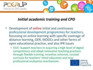 Initial academic training and CPD
• Development of online initial and continuous
professional development programmes for teachers,
focussing on online learning with specific coverage of
distance learning, OER, MOOCs and other forms of
open educational practice, and also IPR issues
– OUE: Support teachers in acquiring a high level of digital
competences and adopt innovative teaching practices
through flexible training, incentive schemes, revised
curricula for teachers' initial education and new
professional evaluation mechanisms

 