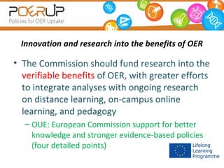 Innovation and research into the benefits of OER

• The Commission should fund research into the
verifiable benefits of OER, with greater efforts
to integrate analyses with ongoing research
on distance learning, on-campus online
learning, and pedagogy
– OUE: European Commission support for better
knowledge and stronger evidence-based policies
(four detailed points)

 