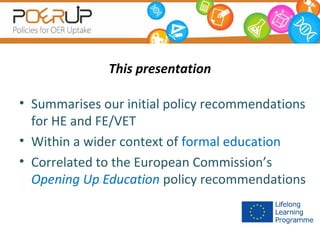 This presentation
• Summarises our initial policy recommendations
for HE and FE/VET
• Within a wider context of formal education
• Correlated to the European Commission’s
Opening Up Education policy recommendations

 