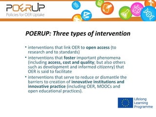 POERUP: Three types of intervention
• interventions that link OER to open access (to
research and to standards)
• interventions that foster important phenomena
(including access, cost and quality; but also others
such as development and informed citizenry) that
OER is said to facilitate
• interventions that serve to reduce or dismantle the
barriers to creation of innovative institutions and
innovative practice (including OER, MOOCs and
open educational practices).

 