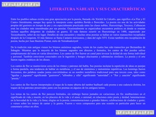 LITERATURA NÁHUATL Y SUS CARACTERÍSTICAS
Entre los pueblos nahuas existía una gran apreciación por la poesía, llamada «In Xōchitl In Cuīcatl», que significa «La Flor y El
Canto» literalmente, aunque hay quien la interprete como «palabra florida o florecida». La poesía era una de las actividades
propias del guerrero en tiempo de paz y era especialmente practicada entre las clases nobles. Huexotzingo, Texcoco, Culhuacan
eran las ciudades más renombradas por sus poesías. Ocasionalmente se organizaban encuentros poéticos en donde se reunían
incluso aquellos dirigentes de ciudades en guerra. El más famoso ocurrió en Huexotzingo en 1490, organizado por
Tecayehuatzin, señor de ese lugar. Detalles de este encuentro y muchas otras poesías se hallan en varios manuscritos recopilados
después de la Conquista. El más famoso se llama Cantares mexicanos, y data del siglo XVI. Existe también otra recopilación de
poesía, hecha por Juan Bautista Pomar, nieto de Netzahualcóyotl.
De la tradición más antigua vienen los himnos anónimos sagrados, veinte de los cuales han sido transcritos por Bernardino de
Sahagún. Mientras que la mayoría de los himnos sagrados son directos y formales, los cantos de flor pueden salirse
completamente del tema en varias direcciones. Los cantos de flor fueron un canal para invocar la deidad de una forma individual
y personal. También estuvieron conectados con la ingestión y hongos alucinantes y substancias similares. La poesía y el arte
fueron regalos extáticos de los dioses.
Los cantos de flor se mantuvieron cerca de los ritmos y patrones del habla. Sus poesías incluían la repetición de ideas en parejas
o forma paralela, una tendencia de hablar en metáforas, y el uso de sinónimos y metonimias repetitivas. Los kennings fueron
frecuentes, dos palabras usadas juntas convirtiéndose en un nombre metafórico tradicional para una tercera cosa, tales como
"águilas y jaguares" significando "guerreros"; "alfombra y silla" significando "autoridad"; o "flor y canción" significando
"poesía.“
Los cantos de flor fueron interpretados al toque de la mano abierta del tambor huéhuetl cada poema a una cadencia distinta, los
toques de los patrones preservados junto con los poemas en algunos de los antiguos textos.
Los temas de los cantos de flor parecen limitados, sin embargo fueron juntados en variaciones sin fin: meditaciones en el
significado de vida y muerte, en los placeres de la vida y el amor, o amistad, en relaciones entre poeta y deidad; lamentaciones
en la brevedad de la vida y la fama; elegías en la poesía; conmemoraciones a grandes líderes; celebraciones de ciudades y gente;
o versos sobre los éxtasis de cantar y la guerra. Fueron a veces compuestos para una ocasión en particular para hacer un
comentario crítico en ellos.
 