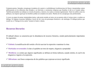 Cantantes-poetas, llamados cuicapicque (creadores de cantos) o xochitlahtoane (conferencistas de flores), interpretaban cantos
públicamente en los diferentes días feriados y en festivales y ceremonias religiosas que llenaban el año en el mundo nahua.
También presentaban sus trabajos en círculos de poetas y músicos, los cuales se reunían regularmente. Tanto los nobles como los
plebeyos, las mujeres igual que los hombres podían ser creadores de cantos. Muchos de los cuicapicque eran profesionales.
A veces un grupo de poetas interpretaban juntos, cada poeta tomaba un turno con un poema sobre el mismo tema y creaban un
diálogo. En algunas ocasiones hablaban a través de las voces de personajes históricos o de mitología. El diálogo poético que
resultó ser, el "dialogo de las cantos" alcanzó el teatro o drama.
Recursos literarios
El náhuatl clásico se caracteriza por la abundancia de recursos literarios, siendo particularmente importantes
los siguientes:
 Eufonía: la modificación del sonido a fin de suavizar la expresión o mantener la rima.
 Partículas reverenciales: le dan a la palabra un tono de respeto, elegancia o propiedad.
 Metáforas: es común que algunos significados se definan en forma indirecta, usando símiles, lo cual le da
elegancia e ingenio a la expresión.
 Difrasismo: son frases compuestas de dos palabras que expresan un tercer significado.
 