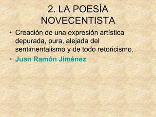 2. LA POESÍA
NOVECENTISTA
• Creación de una expresión artística
depurada, pura, alejada del
sentimentalismo y de todo retoricismo.
• Juan Ramón Jiménez
 