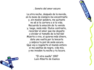 . Soneto del amor oscuro La otra noche, después de la movida,  en la mesa de siempre me encontraste  y, sin mediar palabra, me quitaste  no sé si la cartera o si la vida.  Recuerdo la emoción de tu venida  y, luego, nada más. ¡Dulce contraste,  recordar el amor que me dejaste  y olvidar el tamaño de la herida!  Muerto o vivo, si quieres más dinero,  date una vuelta por la lencería  y salpica tu piel de seda oscura.  Que voy a regalarte el mundo entero  si me asaltas de negro, vida mía,  y me invaden tu noche y tu locura. "El otro sueño" 1987 Luis Alberto de Cuenca 