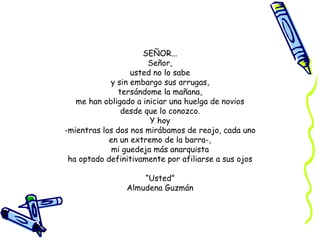 SEÑOR... Señor, usted no lo sabe y sin embargo sus arrugas, tersándome la mañana, me han obligado a iniciar una huelga de novios desde que lo conozco. Y hoy -mientras los dos nos mirábamos de reojo, cada uno en un extremo de la barra-, mi guedeja más anarquista ha optado definitivamente por afiliarse a sus ojos “ Usted” Almudena Guzmán 
