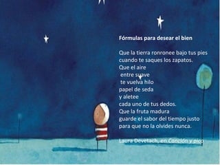 Fórmulas para desear el bien
Que la tierra ronronee bajo tus pies
cuando te saques los zapatos.
Que el aire
entre suave
te vuelva hilo
papel de seda
y aletee
cada uno de tus dedos.
Que la fruta madura
guarde el sabor del tiempo justo
para que no la olvides nunca.
Laura Devetach, en Canción y pico

 