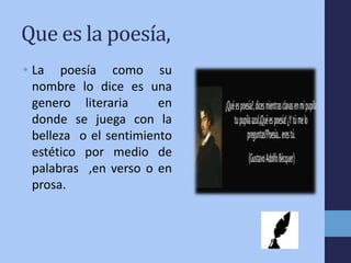 Que es la poesía,
• La poesía como su
nombre lo dice es una
genero literaria en
donde se juega con la
belleza o el sentimiento
estético por medio de
palabras ,en verso o en
prosa.
 