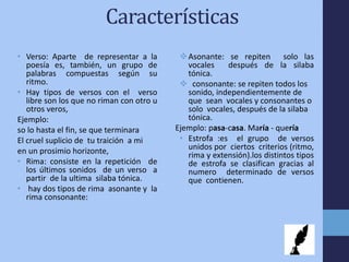 Características
• Verso: Aparte de representar a la
poesía es, también, un grupo de
palabras compuestas según su
ritmo.
• Hay tipos de versos con el verso
libre son los que no riman con otro u
otros veros,
Ejemplo:
so lo hasta el fin, se que terminara
El cruel suplicio de tu traición a mi
en un prosimio horizonte,
• Rima: consiste en la repetición de
los últimos sonidos de un verso a
partir de la ultima silaba tónica.
• hay dos tipos de rima asonante y la
rima consonante:
Asonante: se repiten solo las
vocales después de la silaba
tónica.
 consonante: se repiten todos los
sonido, independientemente de
que sean vocales y consonantes o
solo vocales, después de la silaba
tónica.
Ejemplo: pasa-casa. María - quería
• Estrofa :es el grupo de versos
unidos por ciertos criterios (ritmo,
rima y extensión).los distintos tipos
de estrofa se clasifican gracias al
numero determinado de versos
que contienen.
 