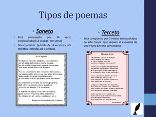 Tipos de poemas
• Soneto
 Esta compuesto pos 14 verso
endecasílabos(11 silabas por verso)
 Dos cuartetos (estrofa de 4 versos) y dos
tercetos (estrofas de 3 versos).
• Terceto
 Esta compuesto por 3 versos endecasílabos
de arte mayor que saquen el esquema de
uno y tres de rima consonante .
 