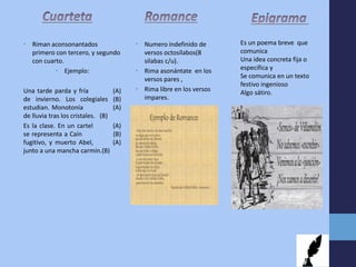 • Riman aconsonantados
primero con tercero, y segundo
con cuarto.
• Ejemplo:
Una tarde parda y fría (A)
de invierno. Los colegiales (B)
estudian. Monotonía (A)
de lluvia tras los cristales. (B)
Es la clase. En un cartel (A)
se representa a Caín (B)
fugitivo, y muerto Abel, (A)
junto a una mancha carmín.(B)
• Numero indefinido de
versos octosílabos(8
silabas c/u).
• Rima asonántate en los
versos pares ,
• Rima libre en los versos
impares.
Es un poema breve que
comunica
Una idea concreta fija o
especifica y
Se comunica en un texto
festivo ingenioso
Algo sátiro.
 