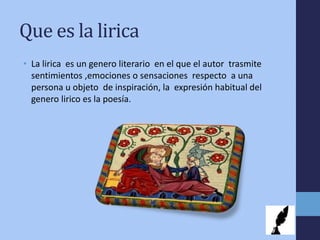 Que es la lirica
• La lirica es un genero literario en el que el autor trasmite
sentimientos ,emociones o sensaciones respecto a una
persona u objeto de inspiración, la expresión habitual del
genero lirico es la poesía.
 