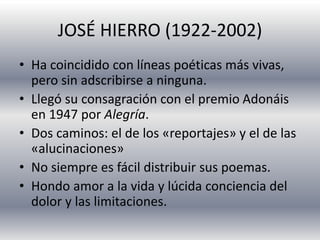 JOSÉ HIERRO (1922-2002)
• Ha coincidido con líneas poéticas más vivas,
pero sin adscribirse a ninguna.
• Llegó su consagración con el premio Adonáis
en 1947 por Alegría.
• Dos caminos: el de los «reportajes» y el de las
«alucinaciones»
• No siempre es fácil distribuir sus poemas.
• Hondo amor a la vida y lúcida conciencia del
dolor y las limitaciones.
 