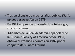 • Tras un silencio de muchos años publica Diario
de una resurrección en 1979.
• En 1982 emprende una ambiciosa tetralogía,
La carta entera.
• Miembro de la Real Academia Española y de
la Hispanic Society of America desde 1962,
obtuvo el Premio Cervantes en 1982 por el
conjunto de su obra literaria.
 