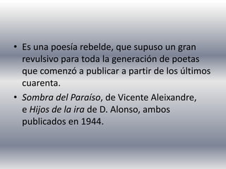 • Es una poesía rebelde, que supuso un gran
revulsivo para toda la generación de poetas
que comenzó a publicar a partir de los últimos
cuarenta.
• Sombra del Paraíso, de Vicente Aleixandre,
e Hijos de la ira de D. Alonso, ambos
publicados en 1944.
 