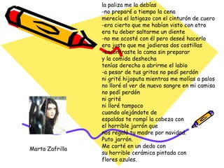 la paliza me la debías -no preparé a tiempo la cena merecía el latigazo con el cinturón de cuero -era cierto que me habían visto con otro era tu deber saltarme un diente -no me acosté con él pero deseé hacerlo era justo que me jodieras dos costillas -encontraste la cama sin preparar y la comida deshecha tenías derecho a abrirme el labio -a pesar de tus gritos no pedí perdón ni grité hijoputa mientras me molías a palos no lloré al ver de nuevo sangre en mi camisa no pedí perdón ni grité ni lloré tampoco cuando alejándote de espaldas te rompí la cabeza con el horrible jarrón que nos regaló tu madre por navidad. Puto jarrón. Me corté en un dedo con su horrible cerámica pintada con flores azules. Marta Zafrilla 