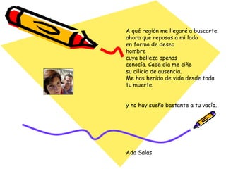 A qué región me llegaré a buscarte ahora que reposas a mi lado en forma de deseo hombre cuya belleza apenas conocía. Cada día me ciñe su cilicio de ausencia. Me has herido de vida desde toda tu muerte y no hay sueño bastante a tu vacío. Ada Salas 