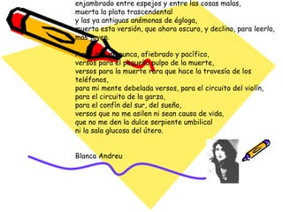 Cómo me parecerá extraño el aire que me envuelve, cómo será así extraño, cuando tú ya no estés,  la catedral del día,  el claustro que condensa la gran edad de la luz y el carácter de las tormentas. Amor mío, amor mío, tú sin día para ti, enjambrado entre espejos y entre las cosas malas, muerta la plata trascendental y las ya antiguas anémonas de égloga, muerta esta versión, que ahora oscuro, y declino, para leerla, más joven. Amor mío de nunca, afiebrado y pacífico,  versos para el pequeño pulpo de la muerte, versos para la muerte rara que hace la travesía de los teléfonos, para mi mente debelada versos, para el circuito del violín, para el circuito de la garza, para el confín del sur, del sueño, versos que no me asilen ni sean causa de vida, que no me den la dulce serpiente umbilical ni la sala glucosa del útero. Blanca Andreu 