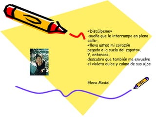 «Discúlpeme»  -sueño que le interrumpo en plena calle-,  «lleva usted mi corazón  pegado a la suela del zapato».  Y, entonces,  descubro que también me envuelve  el violeta dulce y calmo de sus ojos.  Elena Medel 