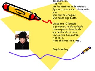 Has llegado a mi casa ordenando las quejas de la noche. -Besos como pequeños corazones se cayeron al suelo sin cuidado-. El verdor de tus ojos era una tierra fértil cultivada entre lágrimas. “ ¿Cuánto pesan los astros?”, preguntaste, “ ¿y las horas del día? ¿Saben quién somos los milenios? ¿Hay praderas de espacio que se tienden tranquilas detrás de la ventana?” Oh, ven, ven de nuevo, escucha los ruidos del amanecer. Haz vino con las sombras de la estancia. Que la luz sea una estela de seda pura para que tú la toques. Que nunca diga basta. Desde que tú llegaste la primavera ha derrochado toda su gloria floreciendo por dentro de mi boca, -nunca mira hacia atrás, y es libre, tiene abiertas las manos-.  Ángela Vallvey 