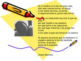 Ni tu nombre ni el mío son gran cosa, sólo unas cuantas letras, un dibujo si los vemos escritos, un sonido si alguien pronuncia juntas esas letras. Por eso no comprendo muy bien lo que me pasa, por qué tiemblo o me asombro, por qué sonrío o me impaciento, por qué hago tonterías o me pongo tan triste si me salen al paso las letras de tu nombre. Ni siquiera es preciso que te nombren a ti, siempre nombran la luz del mediodía, la fruta, el paraíso antes de la expulsión. Amalia Bautista 
