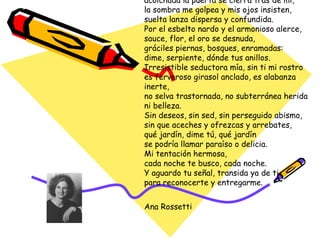 Yo aguardo la señal para reconocerte. Cada noche, mientras tiembla el invierno y abatida la lluvia se derrama y el frío elige calles y restalla cordeles, indóciles cabellos de pronto destrenzados, yo aguardo la señal. Y te busco incesante, y en la música entro: acolchada la puerta se cierra tras de mí, la sombra me golpea y mis ojos insisten, suelta lanza dispersa y confundida. Por el esbelto nardo y el armonioso alerce, sauce, flor, el oro se desnuda, gráciles piernas, bosques, enramadas: dime, serpiente, dónde tus anillos. Irresistible seductora mía, sin ti mi rostro es fervoroso girasol anclado, es alabanza inerte, no selva trastornada, no subterránea herida ni belleza. Sin deseos, sin sed, sin perseguido abismo, sin que aceches y ofrezcas y arrebates, qué jardín, dime tú, qué jardín se podría llamar paraíso o delicia. Mi tentación hermosa, cada noche te busco, cada noche. Y aguardo tu señal, transida ya de ti para reconocerte y entregarme. Ana Rossetti 