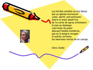 Los latidos estallan en mis labios que ya apenas murmuran: come, death, and wellcome! Sobre el ansia desértica de tu carne de agraz arboladura la luna se desmaya cubriendo de pudor descuartizados miembros, que en la sangre recogen el aullido cortante, los amorosos restos de mi cuerpo. Clara Janés 