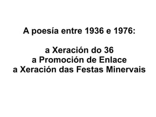 A poesía entre 1936 e 1976:
a Xeración do 36
a Promoción de Enlace
a Xeración das Festas Minervais

 