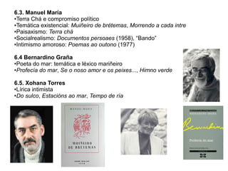 6.3. Manuel María
●Terra Chá e compromiso político
●Temática existencial: Muiñeiro de brétemas, Morrendo a cada intre
●Paisaxismo: Terra chá
●Socialrealismo: Documentos persoaes (1958), “Bando”
●Intimismo amoroso: Poemas ao outono (1977)
6.4 Bernardino Graña
●Poeta do mar: temática e léxico mariñeiro
●Profecía do mar, Se o noso amor e os peixes..., Himno verde
6.5. Xohana Torres
●Lírica intimista
●Do sulco, Estacións ao mar, Tempo de ría

 