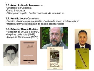 6.6. Antón Avilés de Taramancos
●Emigrante en Colombia
●Canto á natureza
●O tempo no espello, Cantos caucanos, As torres no ar
6.7. Arcadio López Casanova
●Sonetos da esperanza presentida, Palabra de honor: existencialismo
●Mesteres (1976): renovación da poesía social prosaica
6.8. Salvador García Bodaño
●Fundador de O Galo e do PSG
●Ao pé de cada hora (1967)
●Tempo de Compostela (1978)

 