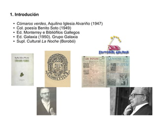 1. Introdución
●
●
●
●
●

Cómaros verdes, Aquilino Iglesia Alvariño (1947)
Col. poesía Benito Soto (1949)
Ed. Monterrey e Bibliófilos Gallegos
Ed. Galaxia (1950). Grupo Galaxia
Supl. Cultural La Noche (Borobó)

 
