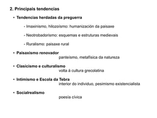 2. Principais tendencias
●

Tendencias herdadas da preguerra
- Imaxinismo, hilozoísmo: humanización da paisaxe
- Neotrobadorismo: esquemas e estruturas medievais
- Ruralismo: paisaxe rural

●

●

●

●

Paisaxismo renovador

panteísmo, metafísica da natureza

Clasicismo e culturalismo
volta á cultura grecolatina
Intimismo e Escola da Tebra
interior do individuo, pesimismo existencialista
Socialrealismo

poesía cívica

 