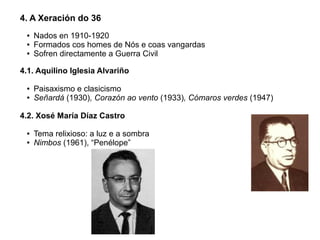 4. A Xeración do 36
●
●
●

Nados en 1910-1920
Formados cos homes de Nós e coas vangardas
Sofren directamente a Guerra Civil

4.1. Aquilino Iglesia Alvariño
●
●

Paisaxismo e clasicismo
Señardá (1930), Corazón ao vento (1933), Cómaros verdes (1947)

4.2. Xosé María Díaz Castro
●
●

Tema relixioso: a luz e a sombra
Nimbos (1961), “Penélope”

 
