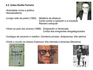 4.3. Celso Emilio Ferreiro
Actividade cívica e política
●Socialrealismo
●

●

●

Longa noite de pedra (1962)

Metáfora da ditadura
Canto contra a opresión e a inxustiza
Rexistro coloquial

Viaxe ao país dos ananos (1968) Emigración a Venezuela
Crítica dos emigrantes desgaleguizados

●

Cantigas de escarnio e maldicir, Cemiterio privado, Antipoemas: liña satírica

●

Onde o mundo se chama Celanova: liña intimista e amorosa (Moraima)

 