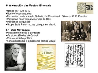6. A Xeración das Festas Minervais
Nados en 1930-1940
●Non coñecen a guerra
●Formados cos homes de Galaxia, da Xeración do 36 e con C. E. Ferreiro
●Participan nas Festas Minervais da USC
●Pequenos burgueses
●Grupo Brais Pinto: mozos galegos en Madrid
●

6.1. Uxío Novoneyra
Paisaxismo místico e panteísta
●Os eidos, Elexías do Caurel
●Poesía social e política
●Fonosimbolismo e simbolismo gráfico-visual

 
